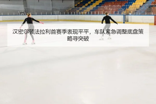 汉密尔顿法拉利首赛季表现平平，车队紧急调整底盘策略寻突破